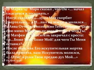 от Марка 14: Марк сказал , что Он «... начал
ужасаться и тосковать.»
Иисус сказал: «34...душа Моя скорбит
смертельно... 35 И...пал на землю и молился...
36 Авва Отче! всё возможно Тебе; пронеси чашу
сию мимо Меня; но не чего Я хочу, а чего Ты."
от Матфея 27: Спаситель закричал с креста:
«46...Боже Мой, Боже Мой! для чего Ты Меня
оставил?»
После того, как Его искупительная жертва
была принята, наш Искупитель молился,
«...Отче! в руки Твои предаю дух Мой...»
От Луки 23:46
 