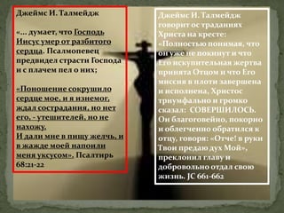 Джеймс И. Талмейдж           Джеймс И. Талмейдж
                             говорит ос траданиях
«... думает, что Господь     Христа на кресте:
Иисус умер от разбитого      «Полностью понимая, что
сердца. Псалмопевец          он уже не покинут и что
предвидел страсти Господа    Его искупительная жертва
и с плачем пел о них;        принята Отцом и что Его
                             миссия в плоти завершена
«Поношение сокрушило         и исполнена, Христос
сердце мое, и я изнемог,     триумфально и громко
ждал сострадания, но нет     сказал: СОВЕРШИЛОСЬ.
его, - утешителей, но не     Он благоговейно, покорно
нахожу.                      и облегченно обратился к
И дали мне в пищу желчь, и   отцу, говоря: «Отче! в руки
в жажде моей напоили         Твои предаю дух Мой»,
меня уксусом». Псалтирь      преклонил главу и
68:21-22                     добровольно отдал свою
                             жизнь. JC 661-662
 