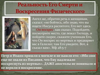  Ангел же, обратив речь к женщинам,
                 сказал: «не бойтесь, ибо знаю, что вы
                 ищете Иисуса распятого; Его нет здесь
                 — Он воскрес, как сказал. Подойдите,
                 посмотрите место, где лежал Господь, и
                 пойдите скорее, скажите ученикам Его,
                 что Он воскрес из мертвых и предваряет
                 вас в Галилее; там Его увидите. Вот, я
                 сказал вам». Мф 28:5-7

Петр и Иоанн пришли к могиле и не нашли его: «Ибо они
еще не знали из Писания, что Ему надлежало
воскреснуть из мертвых». ДАЖЕ апостолы не понимали и
не верили в воскресение.
 