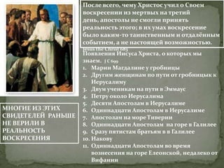 После всего, чему Христос учил о Своем
                    воскресении из мертвых на третий
                    день, апостолы не смогли принять
                    реальность этого; в их умах воскресение
                    было каким-то таинственным и отдалённым
                    событием, а не настоящей возможностью.
                    Jesus the Christ 683
                    Появления Иисуса Христа, о которых мы
                    знаем. J C 699
                    1. Марии Магдалине у гробницы
                    2. Другим женщинам по пути от гробницык к
                        Иерусалиму
                    3. Двум ученикам на пути в Эммаус
                    4. Петру около Иерусалима
                    5. Десяти Апостолам в Иерусалиме
МНОГИЕ ИЗ ЭТИХ      6. Одиннадцати Апостолам в Иерусалиме
СВИДЕТЕЛЕЙ РАНЬШЕ   7. Апостолам на море Тиверии
НЕ ВЕРИЛИ В         8. Одиннадцати Апостолам на горе в Галилее
РЕАЛЬНОСТЬ          9. Сразу пятистам братьям в в Галилее
ВОСКРЕСЕНИЯ         10. Иакову
                    11. Одиннадцати Апостолам во время
                        вознесения на горе Елеонской, недалеко от
                        Вифании
 