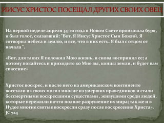 На первой неделе апреля 34-го года в Новом Свете произошла буря,
и был голос, сказавший: "Вот, Я Иисус Христос Сын Божий. Я
сотворил небеса и землю, и все, что в них есть. Я был с отцом от
начала ".

«Вот, для таких Я положил Мою жизнь, и снова воспринял ее; а
потому покайтесь и приходите ко Мне вы, концы земли, и будет вам
спасение»


Христос воскрес, и после него на американском континенте
восстали из своих могил многие из умерших праведников и стали
бессмертными воскресшими существами , живушими среди людей,
которые пережили почти полное разрушение их мира; так же и в
Иудее многие святые воскресли сразу после воскресения Христа».
JC 724
 