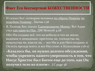  И сказал Бог: сотворим человека по образу Нашему по
  подобию Нашему… Бытие 1:26
 Я, Господь Бог, сказал Единородному Моему: Вот Адам
  стал как один из Нас. ДЖ Моисей 4:28
 Ибо Им создано всё, что на небесах и что на земле,
  видимое и невидимое: престолы ли, господства ли,
  начальства ли, власти ли, -- все Им и для Него создано; и
  Он есть прежде всего, и все Им стоит. к Колоссянам 1:16-17
 «Казалось бы,
              не нужно долгого обсуждения,
 чтобы укрепить нашего уверенность в том, что
 Иисус Христос был Богом еще до того, как Он
 получил тело из плоти». J C page 38
 