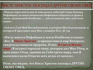 «Недель через шесть после описанных событий (голос Господа
Нефийцам) великое множество Нефийцев собрались в храме в
земле, называемой Изобилие, ... они услышали звук, как голос
выше».

«Сей есть Сын Мой Возлюбленный, в котором Мое благоволение, в
котором Я прославил имя Мое, слушайте Его». JC 725

«Иисус явился Нефийцам в земле Изобилие и сказал:
«Вот, Я Иисус Христос, о пришествии в мир Которого,
свидетельствовали пророки. И вот, Я Свет и Жизнь
миру; Я осушил горькую чашу, которую дал Мне Отец, и
прославил Отца, приняв на Себя грехи мира, чем Я
выполнил волю Отца во всех делах от начала».

Итак, мы видим, что Иисус Христос посещал ДРУГИХ
СВОИХ ОВЕЦ.
 