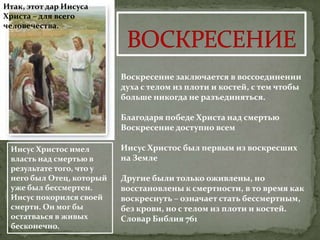 Итак, этот дар Иисуса
Христа – для всего
человечества.




                          Воскресение заключается в воссоединении
                          духа с телом из плоти и костей, с тем чтобы
                          больше никогда не разъединяться.

                          Благодаря победе Христа над смертью
                          Воскресение доступно всем

 Иисус Христос имел       Иисус Христос был первым из воскресших
 власть над смертью в     на Земле
 результате того, что у
 него был Отец, который   Другие были только оживлены, но
 уже был бессмертен.      восстановлены к смертности, в то время как
 Иисус покорился своей    воскреснуть – означает стать бессмертным,
 смерти. Он мог бы        без крови, но с телом из плоти и костей.
 остатваься в живых       Словар Библия 761
 бесконечно.
 