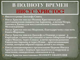  Явился в роще Джозефу Смиту.
 Иисус Христос послал Иоанна Крестителя для
    восстановления священства Ааронова , а потом Петра,
    Иакова и Джона для восстановления Священства
    Мелхиседекова.
   Иисус Христос послал Морония, благодаря чему у нас есть
    Книга Мормона.
   Иисус Христос явился Джозефу и Оливеру в храме в
    Киртланде, а затем восстановил ключи собирания Израиля
    через Моисея, через Елиаса- ключи проповедования
    Евангелия Авраама и через Илию – запечатывающие
    ключи, которые обратят сердца детей к их отцам.
   Иисус санкционировал организацию Церкви Иисуса
    Христа во главе с первым президентом и кворумом 12
    апостолов, семидесятых, епископов и т.д.
   Иисус Христос восстановил ПОЛНОТУ ЕВАНГЕЛИЯ
 