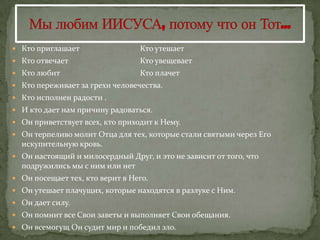  Кто приглашает                 Кто утешает
 Кто отвечает                   Кто увещевает
 Кто любит                      Кто плачет
 Кто переживает за грехи человечества.
 Кто исполнен радости .
 И кто дает нам причину радоваться.
 Он приветствует всех, кто приходит к Нему.
 Он терпеливо молит Отца для тех, которые стали святыми через Его
  искупительную кровь.
 Он настоящий и милосердный Друг, и это не зависит от того, что
  подружились мы с ним или нет
 Он посещает тех, кто верит в Него.
 Он утешает плачущих, которые находятся в разлуке с Ним.
 Он дает силу.
 Он помнит все Свои заветы и выполняет Свои обещания.
 Он всемогущ Он судит мир и победил зло.
 