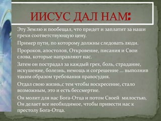 1.   Эту Землю и пообещал, что придет и заплатит за наши
     грехи соответствующую цену.
2.   Пример пути, по которому должны следовать люди.
3.   Пророков, апостолов, Откровение, писания и Свои
     слова, которые направляют нас.
4.   Затем он пострадал за каждый грех, боль, страдание,
     искушение, болезнь, немощь и согрешение ... выполнив
     таким образом требования правосудия.
5.   Отдал свою жизнь,с тем чтобы воскресение, стало
     возможным, это и есть бессмертие.
6.   Он молит для нас Бога-Отца и потом Своей милостью,
     Он делает все необходимое, чтобы привести нас к
     престолу Бога-Отца.
 