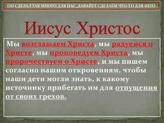 ОН СДЕЛАЛ ТАК МНОГО ДЛЯ НАС, ДАВАЙТЕ СДЕЛАЕМ ЧТО-ТО ДЛЯ НЕГО




Мы возглашаем Христа, мы радуемся о
Христе, мы проповедуем Христа, мы
пророчествуем о Христе, и мы пишем
согласно нашим откровениям, чтобы
наши дети могли знать, к какому
источнику прибегать им для отпущения
от своих грехов.
 