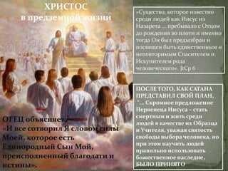 ХРИСТОС                «Существо, которое известно
    в предземной жизни          среди людей как Иисус из
                                Назарета ... пребывало с Отцом
                                до рождения во плоти и именно
                                тогда Он был предызбран и
                                посвящен быть единственным и
                                неповторимым Спасителем и
                                Искупителем рода
                                человеческого». JtCp 6


                                ПОСЛЕ ТОГО, КАК САТАНА
                                ПРЕДСТАВИЛ СВОЙ ПЛАН,
                                "... Скромное предложение
                                Первенеца Иисуса – стать
                                смертным и жить среди
ОТЕЦ объясняет:                 людей в качестве их Образца
«И все сотворил Я словом силы   и Учителя, уважая святость
Моей, которое есть              свободы выбора человека, но
                                при этом научить людей
Единородный Сын Мой,            правильно использовать
преисполненный благодати и      божественное наследие,
истины».                        БЫЛО ПРИНЯТО
 