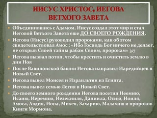  Объединившись с Адамом, Иисус с0здал этот мир и стал
    Иеговой Ветхого Завета еше ДО СВОЕГО РОЖДЕНИЯ.
   Иегова (Иисус) руководил пророками, как об этом
    свидетельствовал Амос : «Ибо Господь Бог ничего не делает,
    не открыв Своей тайны рабам Своим, пророкам» 3:7
   Иегова вызвал потоп, чтобы крестить и очистить землю в
    дни Ноя
   После Вавилонской башни Иегова направил Иаредийцев в
    Новый Свет.
   Иегова вывел Моисея и Израильтян из Египта.
   Иегова вывел семью Легия в Новый Свет.
   До своего земного рождения Иегова посетил Неемию,
    Исаию, Иеремию, Иезекииля, Даниила, Осию, Иоиля,
    Амоса, Авдия, Иона, Михея, Захарию, Малахию и пророков
    Книги Мормона.
 