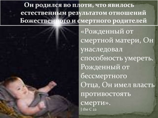 Он родился во плоти, что явилось
естественным результатом отношений
Божественного и смертного родителей
                «Рожденный от
                смертной матери, Он
                унаследовал
                способность умереть.
                Рожденный от
                бессмертного
                Отца, Он имел власть
                противостоять
                смерти».
                J the C 22
 