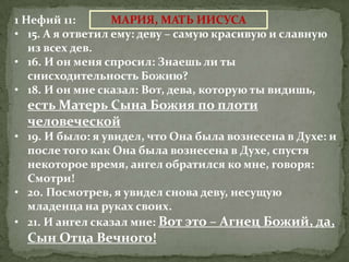 1 Нефий 11:       МАРИЯ, МАТЬ ИИСУСА
• 15. А я ответил ему: деву – самую красивую и славную
   из всех дев.
• 16. И он меня спросил: Знаешь ли ты
   снисходительность Божию?
• 18. И он мне сказал: Вот, дева, которую ты видишь,
  есть Матерь Сына Божия по плоти
  человеческой
• 19. И было: я увидел, что Она была вознесена в Духе: и
  после того как Она была вознесена в Духе, спустя
  некоторое время, ангел обратился ко мне, говоря:
  Смотри!
• 20. Посмотрев, я увидел снова деву, несущую
  младенца на руках своих.
• 21. И ангел сказал мне: Вот это – Агнец Божий, да,
  Сын Отца Вечного!
 