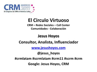 El Circulo Virtuoso
       CRM – Redes Sociales – Call Center
         Comunidades - Colaboración

             Jesus Hoyos
  Consultor, Analista, Influenciador
         www.jesushoyos.com
             @jesus_hoyos
#crmlatam #scrmlatam #crm11 #scrm #crm
        Google: Jesus Hoyos, CRM
 