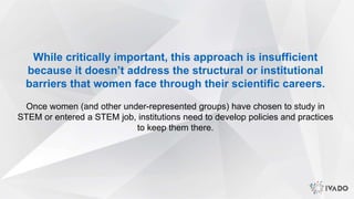 While critically important, this approach is insufficient
because it doesn’t address the structural or institutional
barriers that women face through their scientific careers.
Once women (and other under-represented groups) have chosen to study in
STEM or entered a STEM job, institutions need to develop policies and practices
to keep them there.
 
