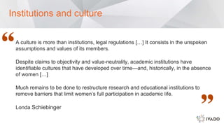 A culture is more than institutions, legal regulations […] It consists in the unspoken
assumptions and values of its members.
Despite claims to objectivity and value-neutrality, academic institutions have
identifiable cultures that have developed over time—and, historically, in the absence
of women […]
Much remains to be done to restructure research and educational institutions to
remove barriers that limit women’s full participation in academic life.
Londa Schiebinger
Institutions and culture
 