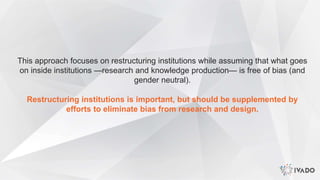 This approach focuses on restructuring institutions while assuming that what goes
on inside institutions —research and knowledge production— is free of bias (and
gender neutral).
Restructuring institutions is important, but should be supplemented by
efforts to eliminate bias from research and design.
 