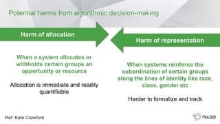 Potential harms from algorithmic decision-making
Ref: Kate Crawford
Harm of representation
Harm of allocation
When a system allocates or
withholds certain groups an
opportunity or resource
Allocation is immediate and readily
quantifiable
When systems reinforce the
subordination of certain groups
along the lines of identity like race,
class, gender etc
Harder to formalize and track
 