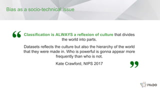 Classification is ALWAYS a reflexion of culture that divides
the world into parts.
Datasets reflects the culture but also the hierarchy of the world
that they were made in. Who is powerful is gonna appear more
frequently than who is not.
Kate Crawford, NIPS 2017
Bias as a socio-technical issue
 