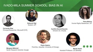 IVADO-MILA SUMMER SCHOOL: BIAS IN AI
Fernando Diaz
Principal Researcher, Microsoft FATE,
Deborah Raji
Student, UfT
Margaret Mitchell
Senior Research Scientist, Google
Petra Molnar
Human Rights Researcher, UfT
Pedro Saleiro
Post-Doc, Aequitas, University of Chicago
Moritz Hardt
Assistant Professor, UC Berkeley
Cynthia Savard Saucier,
Director UX, Shopify
 