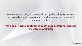 Women are working in nearly all occupations that once were
exclusively the domain of men, and many are in prominent
leadership roles.
Yet social norms continue to restrict occupational choices
by women and men
 