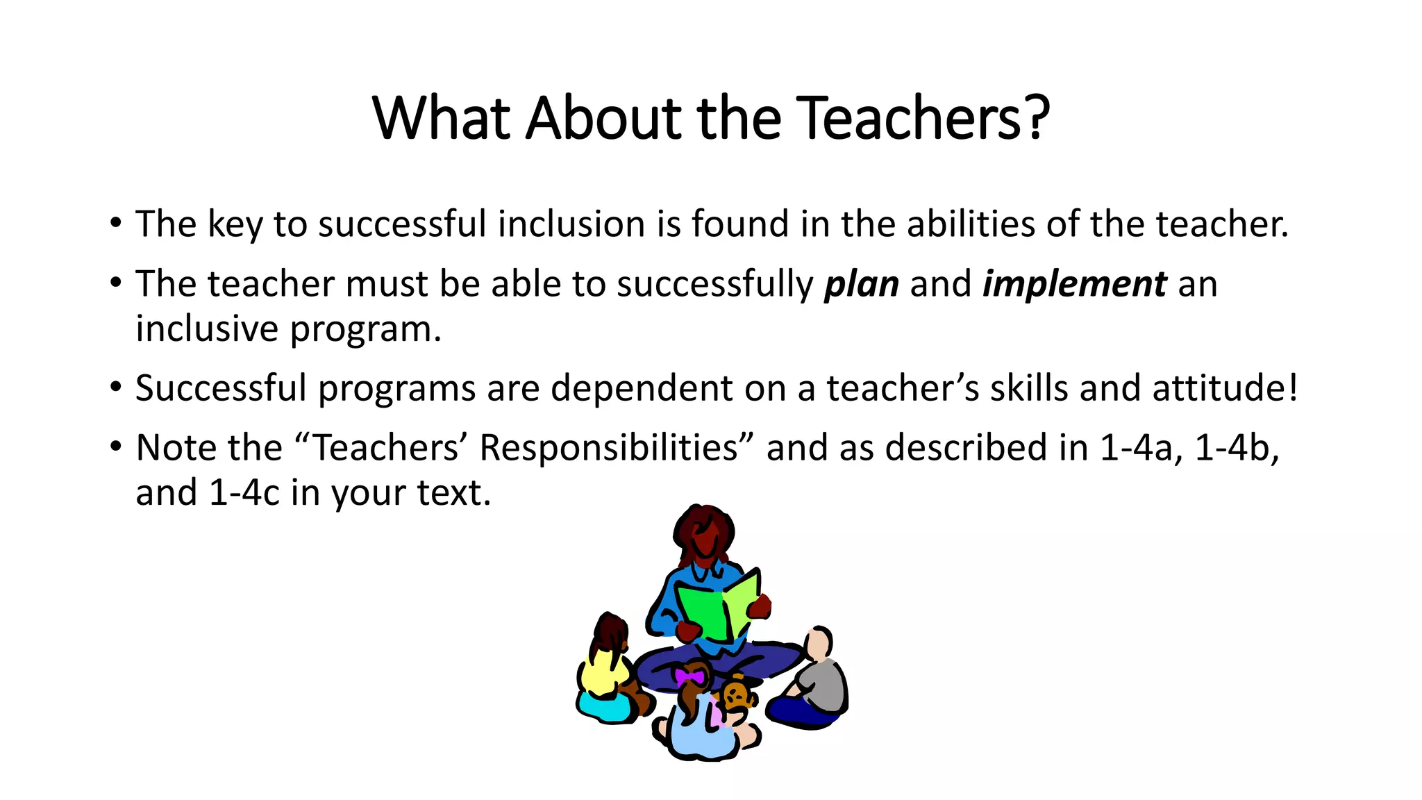 What About the Teachers?
• The key to successful inclusion is found in the abilities of the teacher.
• The teacher must be able to successfully plan and implement an
inclusive program.
• Successful programs are dependent on a teacher’s skills and attitude!
• Note the “Teachers’ Responsibilities” and as described in 1-4a, 1-4b,
and 1-4c in your text.
 