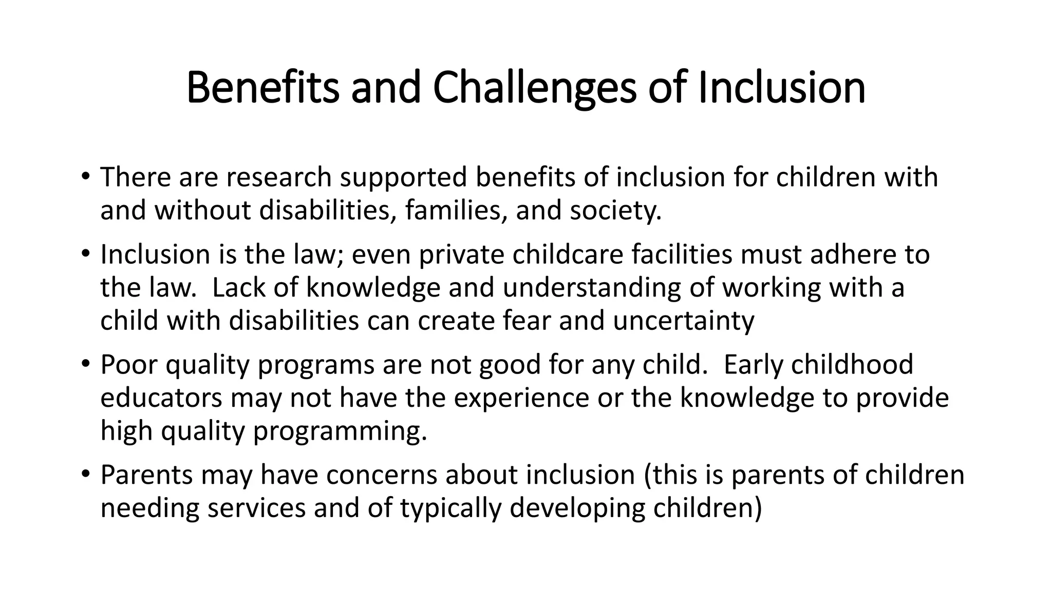 Benefits and Challenges of Inclusion
• There are research supported benefits of inclusion for children with
and without disabilities, families, and society.
• Inclusion is the law; even private childcare facilities must adhere to
the law. Lack of knowledge and understanding of working with a
child with disabilities can create fear and uncertainty
• Poor quality programs are not good for any child. Early childhood
educators may not have the experience or the knowledge to provide
high quality programming.
• Parents may have concerns about inclusion (this is parents of children
needing services and of typically developing children)
 