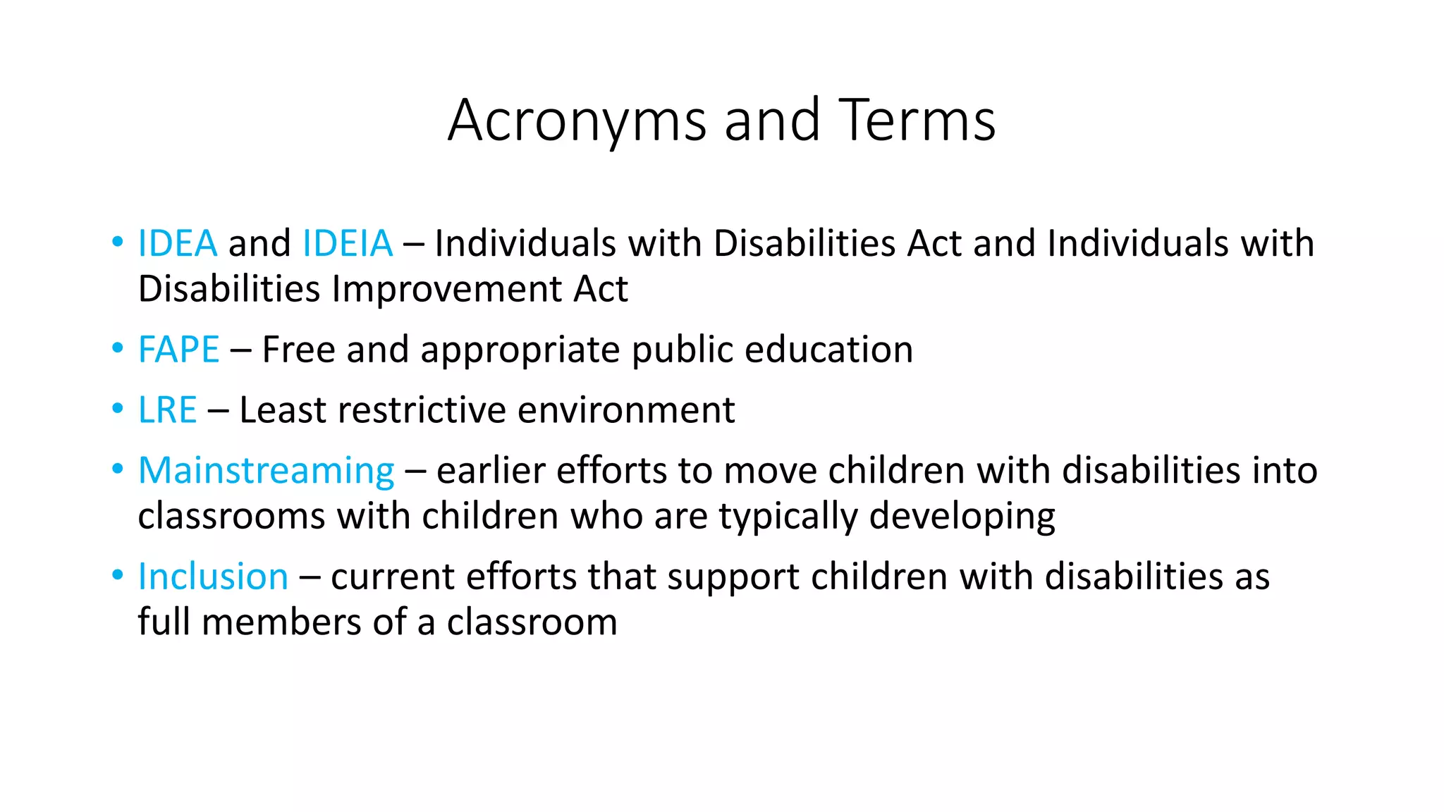 Acronyms and Terms
• IDEA and IDEIA – Individuals with Disabilities Act and Individuals with
Disabilities Improvement Act
• FAPE – Free and appropriate public education
• LRE – Least restrictive environment
• Mainstreaming – earlier efforts to move children with disabilities into
classrooms with children who are typically developing
• Inclusion – current efforts that support children with disabilities as
full members of a classroom
 