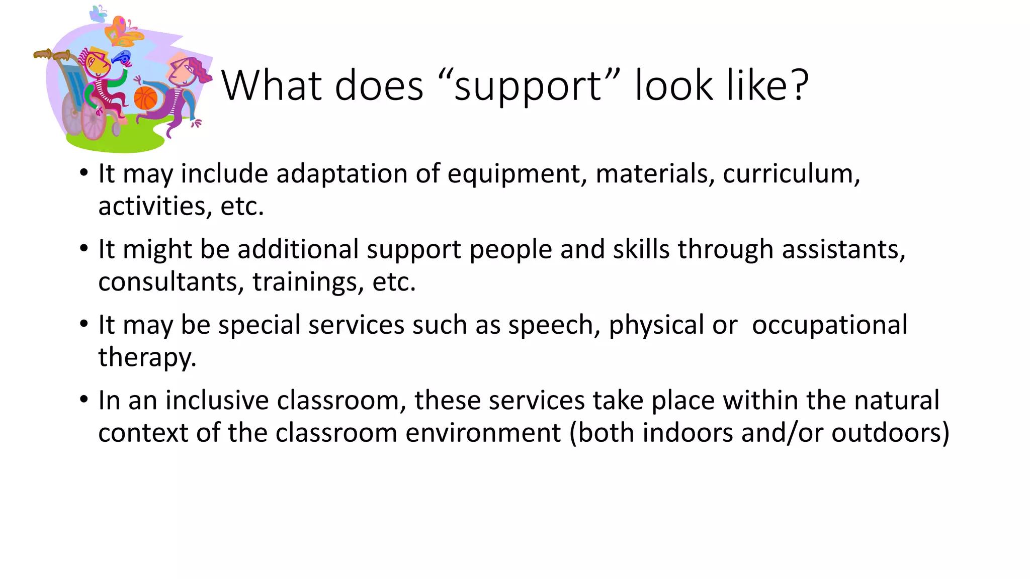 What does “support” look like?
• It may include adaptation of equipment, materials, curriculum,
activities, etc.
• It might be additional support people and skills through assistants,
consultants, trainings, etc.
• It may be special services such as speech, physical or occupational
therapy.
• In an inclusive classroom, these services take place within the natural
context of the classroom environment (both indoors and/or outdoors)
 