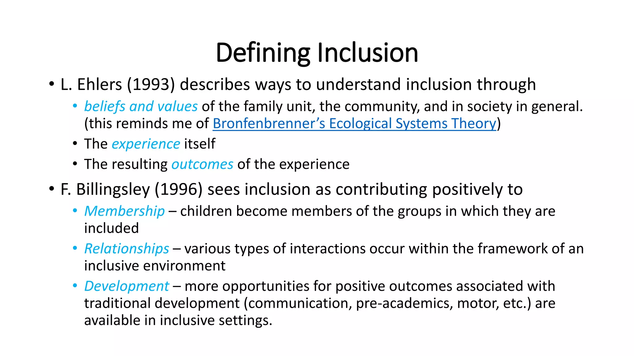 Defining Inclusion
• L. Ehlers (1993) describes ways to understand inclusion through
• beliefs and values of the family unit, the community, and in society in general.
(this reminds me of Bronfenbrenner’s Ecological Systems Theory)
• The experience itself
• The resulting outcomes of the experience
• F. Billingsley (1996) sees inclusion as contributing positively to
• Membership – children become members of the groups in which they are
included
• Relationships – various types of interactions occur within the framework of an
inclusive environment
• Development – more opportunities for positive outcomes associated with
traditional development (communication, pre-academics, motor, etc.) are
available in inclusive settings.
 