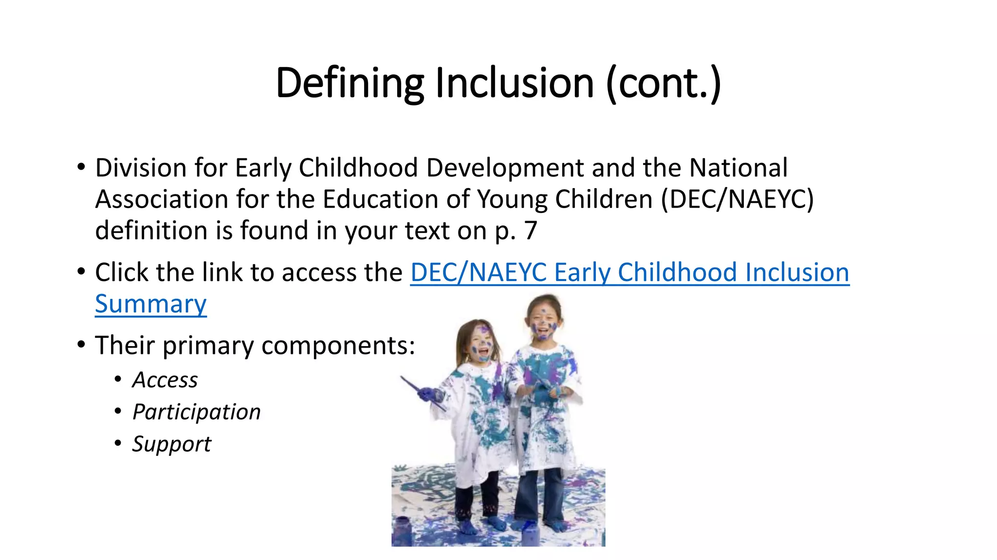 Defining Inclusion (cont.)
• Division for Early Childhood Development and the National
Association for the Education of Young Children (DEC/NAEYC)
definition is found in your text on p. 7
• Click the link to access the DEC/NAEYC Early Childhood Inclusion
Summary
• Their primary components:
• Access
• Participation
• Support
 
