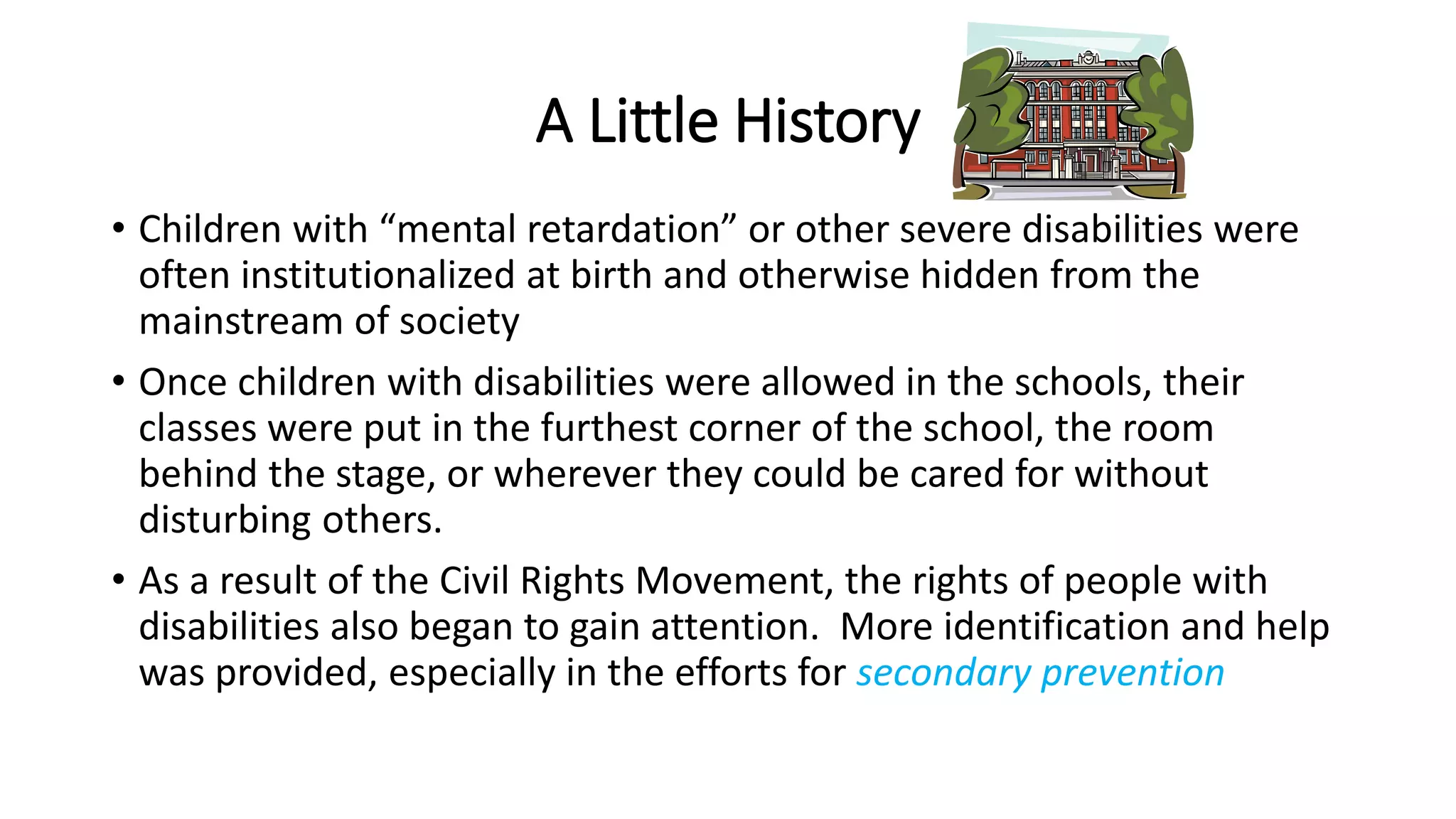 A Little History
• Children with “mental retardation” or other severe disabilities were
often institutionalized at birth and otherwise hidden from the
mainstream of society
• Once children with disabilities were allowed in the schools, their
classes were put in the furthest corner of the school, the room
behind the stage, or wherever they could be cared for without
disturbing others.
• As a result of the Civil Rights Movement, the rights of people with
disabilities also began to gain attention. More identification and help
was provided, especially in the efforts for secondary prevention
 