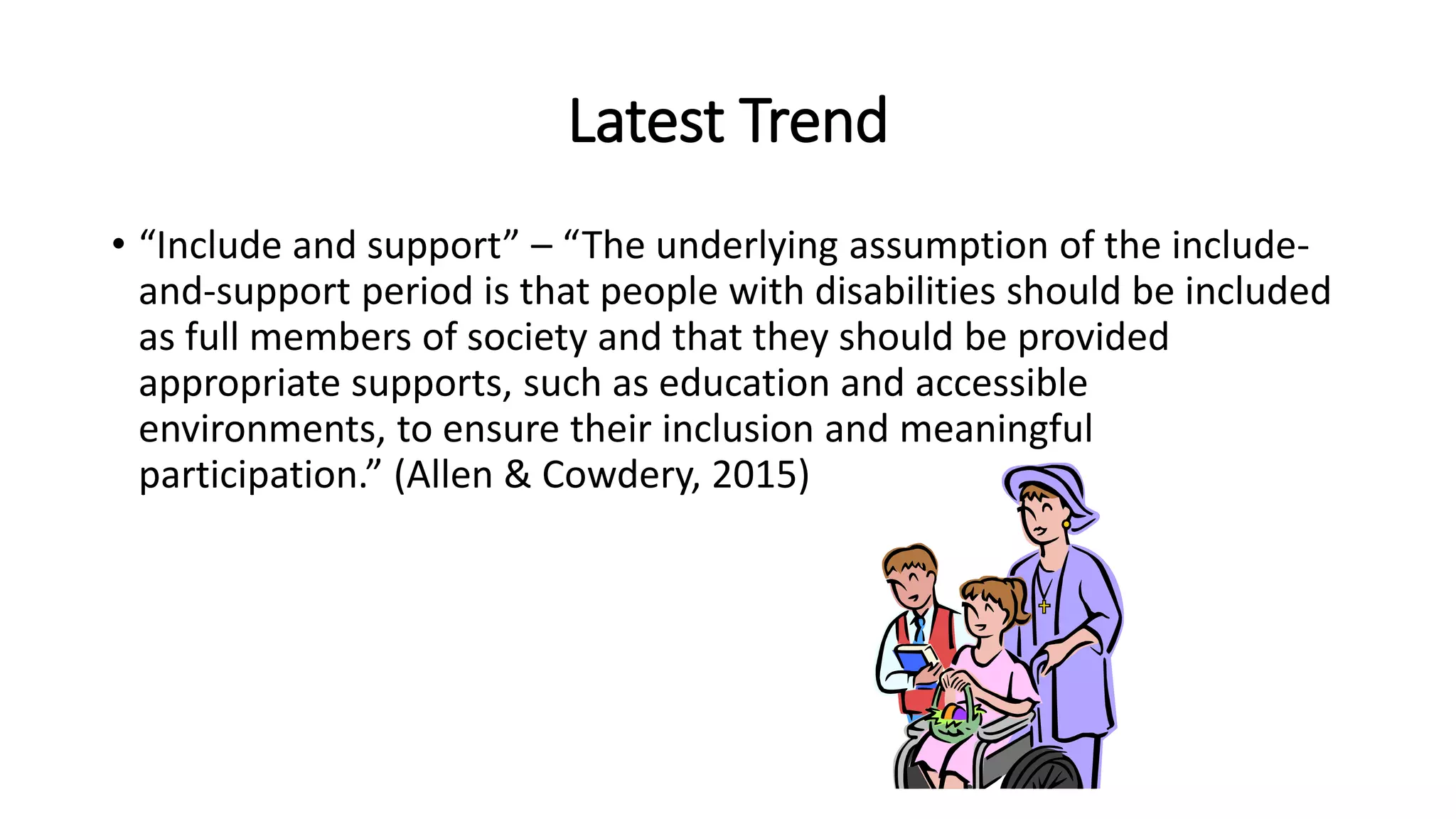 Latest Trend
• “Include and support” – “The underlying assumption of the include-
and-support period is that people with disabilities should be included
as full members of society and that they should be provided
appropriate supports, such as education and accessible
environments, to ensure their inclusion and meaningful
participation.” (Allen & Cowdery, 2015)
 