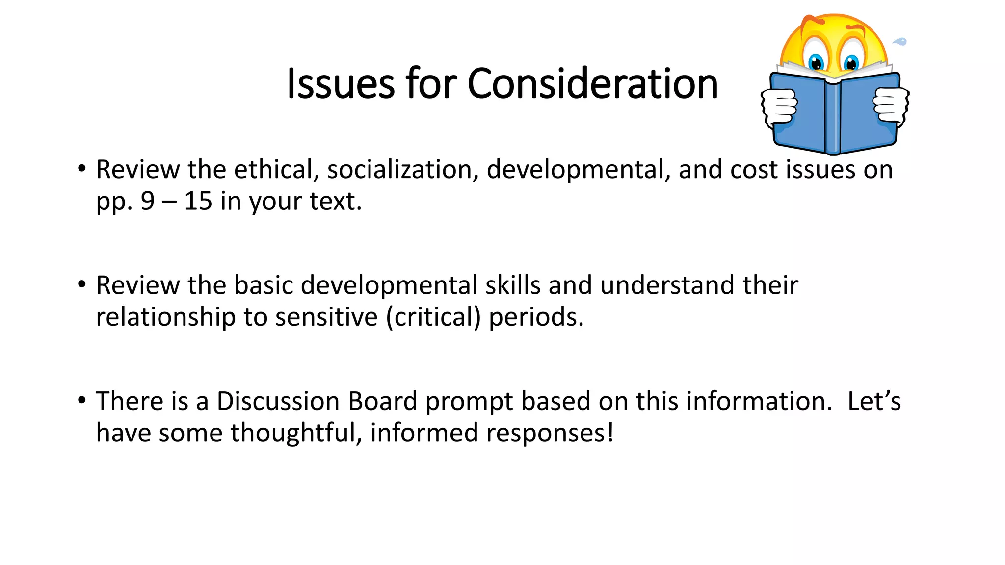 Issues for Consideration
• Review the ethical, socialization, developmental, and cost issues on
pp. 9 – 15 in your text.
• Review the basic developmental skills and understand their
relationship to sensitive (critical) periods.
• There is a Discussion Board prompt based on this information. Let’s
have some thoughtful, informed responses!
 