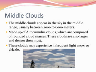 Middle Clouds
 The middle clouds appear in the sky in the middle
range, usually between 2000 to 6000 meters.
 Made up of Altocumulus clouds, which are composed
of rounded cloud masses. These clouds are also larger
and denser then most.
 These clouds may experience infrequent light snow, or
drizzle.
 