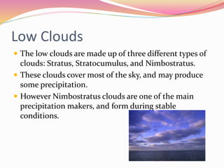 Low Clouds
 The low clouds are made up of three different types of
clouds: Stratus, Stratocumulus, and Nimbostratus.
 These clouds cover most of the sky, and may produce
some precipitation.
 However Nimbostratus clouds are one of the main
precipitation makers, and form during stable
conditions.
 