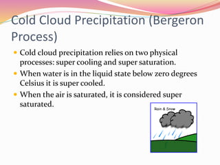 Cold Cloud Precipitation (Bergeron
Process)
 Cold cloud precipitation relies on two physical
processes: super cooling and super saturation.
 When water is in the liquid state below zero degrees
Celsius it is super cooled.
 When the air is saturated, it is considered super
saturated.
 