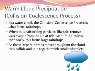 Warm Cloud Precipitation
(Collision-Coalescence Process)
 In a warm cloud, the Collision- Coalescence Process is
what forms raindrops.
 When water absorbing particles, like salt, remove
water vapor from the air, at relative humidities less
than 100%, this forms large raindrops.
 As these large raindrops move throughout the cloud
they collide and join together with smaller droplets.
 