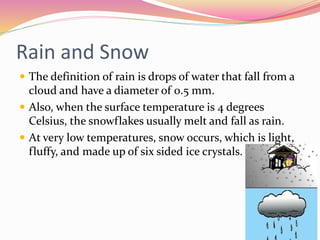 Rain and Snow
 The definition of rain is drops of water that fall from a
cloud and have a diameter of 0.5 mm.
 Also, when the surface temperature is 4 degrees
Celsius, the snowflakes usually melt and fall as rain.
 At very low temperatures, snow occurs, which is light,
fluffy, and made up of six sided ice crystals.
 