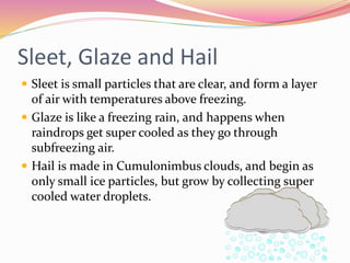 Sleet, Glaze and Hail
 Sleet is small particles that are clear, and form a layer
of air with temperatures above freezing.
 Glaze is like a freezing rain, and happens when
raindrops get super cooled as they go through
subfreezing air.
 Hail is made in Cumulonimbus clouds, and begin as
only small ice particles, but grow by collecting super
cooled water droplets.
 