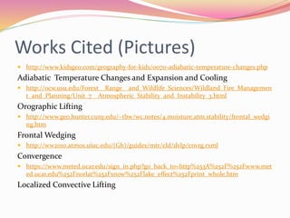 Works Cited (Pictures)
 http://www.kidsgeo.com/geography-for-kids/0070-adiabatic-temperature-changes.php
Adiabatic Temperature Changes and Expansion and Cooling
 http://ocw.usu.edu/Forest__Range__and_Wildlife_Sciences/Wildland_Fire_Managemen
t_and_Planning/Unit_7__Atmospheric_Stability_and_Instability_3.html
Orographic Lifting
 http://www.geo.hunter.cuny.edu/~tbw/wc.notes/4.moisture.atm.stability/frontal_wedgi
ng.htm
Frontal Wedging
 http://ww2010.atmos.uiuc.edu/(Gh)/guides/mtr/cld/dvlp/cnvrg.rxml
Convergence
 https://www.meted.ucar.edu/sign_in.php?go_back_to=http%253A%252F%252Fwww.met
ed.ucar.edu%252Fnorlat%252Fsnow%252Flake_effect%252Fprint_whole.htm
Localized Convective Lifting
 
