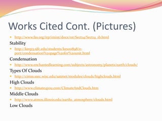 Works Cited Cont. (Pictures)
 http://www.fas.org/irp/imint/docs/rst/Sect14/Sect14_1b.html
Stability
 http://keep3.sjfc.edu/students/kes00898/e-
port/condensation%20page%20for%20unit.html
Condensation
 http://www.enchantedlearning.com/subjects/astronomy/planets/earth/clouds/
Types Of Clouds
 http://cimss.ssec.wisc.edu/satmet/modules/clouds/highclouds.html
High Clouds
 http://www.climate4you.com/ClimateAndClouds.htm
Middle Clouds
 http://www.atmos.illinois.edu/earths_atmosphere/clouds.html
Low Clouds
 