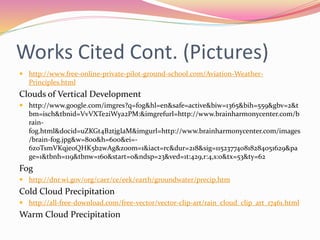 Works Cited Cont. (Pictures)
 http://www.free-online-private-pilot-ground-school.com/Aviation-Weather-
Principles.html
Clouds of Vertical Development
 http://www.google.com/imgres?q=fog&hl=en&safe=active&biw=1365&bih=559&gbv=2&t
bm=isch&tbnid=VvVXTe2iWya2PM:&imgrefurl=http://www.brainharmonycenter.com/b
rain-
fog.html&docid=uZKGt4B2tjgIaM&imgurl=http://www.brainharmonycenter.com/images
/brain-fog.jpg&w=800&h=600&ei=-
6z0TsmVKqje0QHK5b2wAg&zoom=1&iact=rc&dur=218&sig=115237740818284051629&pa
ge=1&tbnh=119&tbnw=160&start=0&ndsp=23&ved=1t:429,r:4,s:0&tx=53&ty=62
Fog
 http://dnr.wi.gov/org/caer/ce/eek/earth/groundwater/precip.htm
Cold Cloud Precipitation
 http://all-free-download.com/free-vector/vector-clip-art/rain_cloud_clip_art_17461.html
Warm Cloud Precipitation
 