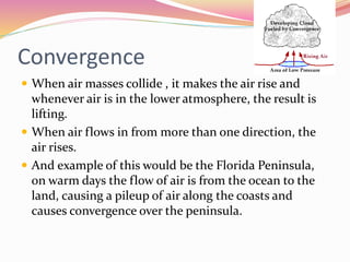 Convergence
 When air masses collide , it makes the air rise and
whenever air is in the lower atmosphere, the result is
lifting.
 When air flows in from more than one direction, the
air rises.
 And example of this would be the Florida Peninsula,
on warm days the flow of air is from the ocean to the
land, causing a pileup of air along the coasts and
causes convergence over the peninsula.
 