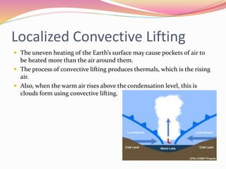 Localized Convective Lifting
 The uneven heating of the Earth’s surface may cause pockets of air to
be heated more than the air around them.
 The process of convective lifting produces thermals, which is the rising
air.
 Also, when the warm air rises above the condensation level, this is
clouds form using convective lifting.
 