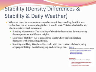 Stability (Density Differences &
Stability & Daily Weather)
 When air rises, its temperature drops because it is expanding, but if it was
cooler than the air surrounding it then it would sink. This is called stable air,
which resists vertical movement.
 Stability Movements- The stability of the air is determined by measuring
the temperature at different heights.
 Degrees of Stability- Air is considered stable when the temperature
decreases with increasing altitude.
 Stability and Daily Weather- Has to do with the creation of clouds using
orographic lifting, frontal wedging, and convergence.
 