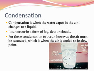 Condensation
 Condensation is when the water vapor in the air
changes to a liquid.
 It can occur in a form of fog, dew or clouds.
 For these condensation to occur, however, the air must
be saturated, which is when the air is cooled to its dew
point.
 