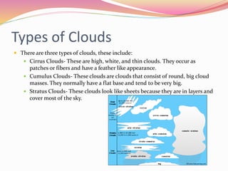 Types of Clouds
 There are three types of clouds, these include:
 Cirrus Clouds- These are high, white, and thin clouds. They occur as
patches or fibers and have a feather like appearance.
 Cumulus Clouds- These clouds are clouds that consist of round, big cloud
masses. They normally have a flat base and tend to be very big.
 Stratus Clouds- These clouds look like sheets because they are in layers and
cover most of the sky.
 