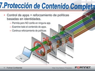 • Control de apps + reforzamiento de políticas
  basadas en identidades.
        – Permita pero NO confie en ninguna app.
        – Examine todo el contenido de apps.
        – Continuo reforzamiento de políticas




19 Fortinet Confidential
 