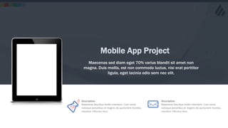 w w w . D o m a i n . c o m Page 13
www.MainSlide.com
© All Rights Reserved.
Confidential
Mobile App Project
Maecenas sed diam eget 70% varius blandit sit amet non
magna. Duis mollis, est non commodo luctus, nisi erat porttitor
ligula, eget lacinia odio sem nec elit.
Description
Maecenas faucibus mollis interdum. Cum sociis
natoque penatibus et magnis dis parturient montes,
nascetur ridiculus mus.
Description
Maecenas faucibus mollis interdum. Cum sociis
natoque penatibus et magnis dis parturient montes,
nascetur ridiculus mus.
 