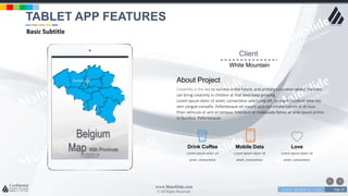 w w w . D o m a i n . c o m Page 18
www.MainSlide.com
© All Rights Reserved.
Confidential
Client
White Mountain
About Project
Creativity is the key to success in the future, and primary education where teachers
can bring creativity in children at that level keep growing.
Lorem ipsum dolor sit amet, consectetur adipiscing elit. Aliquam tincidunt ante nec
sem congue convallis. Pellentesque vel mauris quis nisl ornare rutrum in id risus.
Proin vehicula ut sem et tempus. Interdum et malesuada fames ac ante ipsum primis
in faucibus. Pellentesque‹
Lorem ipsum dolor sit
amet, consectetur
Drink Coffee
Lorem ipsum dolor sit
amet, consectetur
Mobile Data
Lorem ipsum dolor sit
amet, consectetur
Love
TABLET APP FEATURES
Basic Subtitle
 